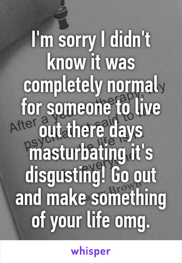 I'm sorry I didn't know it was completely normal for someone to live out there days masturbating it's disgusting! Go out and make something of your life omg.