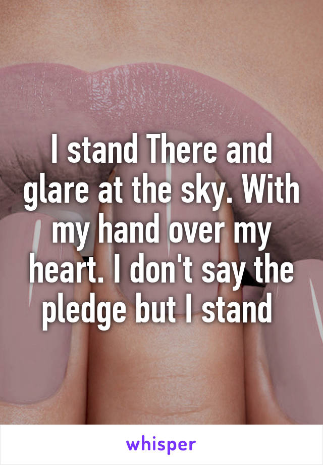 I stand There and glare at the sky. With my hand over my heart. I don't say the pledge but I stand 