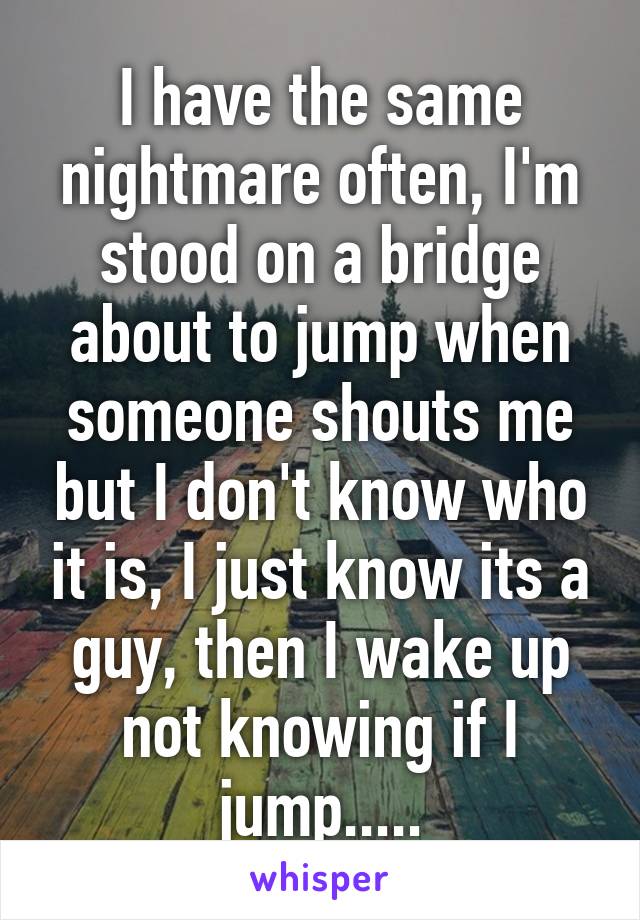 I have the same nightmare often, I'm stood on a bridge about to jump when someone shouts me but I don't know who it is, I just know its a guy, then I wake up not knowing if I jump.....