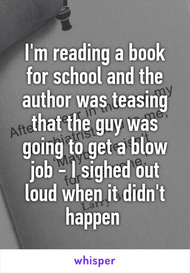 I'm reading a book for school and the author was teasing that the guy was going to get a blow job - I sighed out loud when it didn't happen 