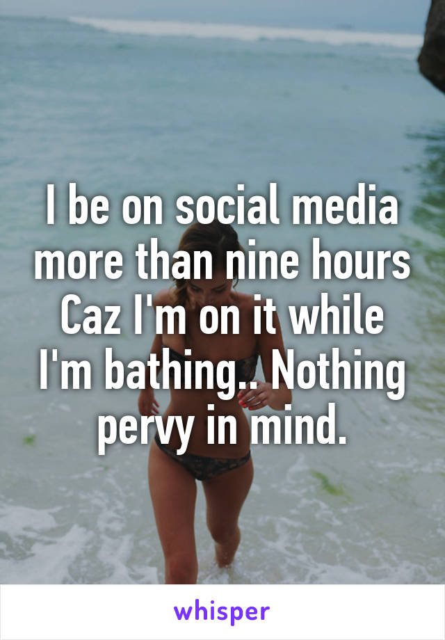 I be on social media more than nine hours Caz I'm on it while I'm bathing.. Nothing pervy in mind.