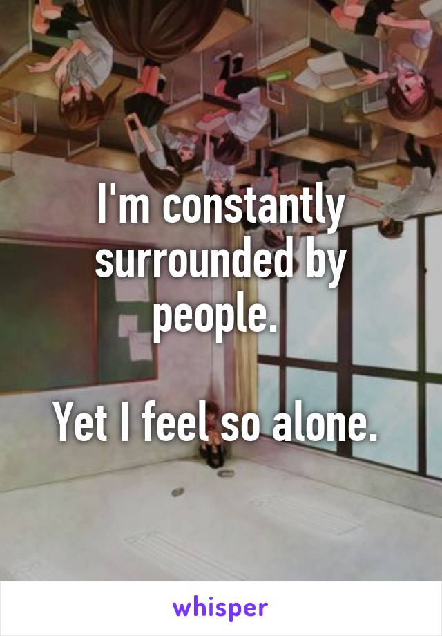 I'm constantly surrounded by people. 

Yet I feel so alone. 