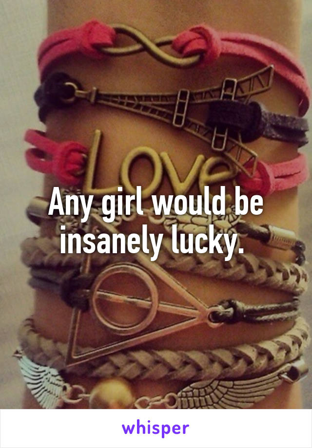 Any girl would be insanely lucky. 