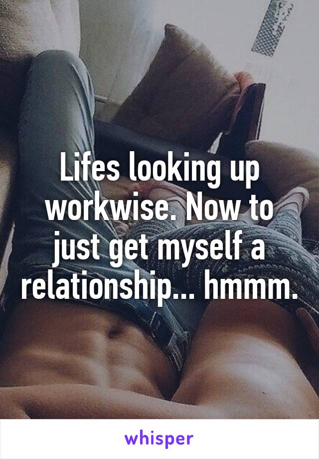 Lifes looking up workwise. Now to just get myself a relationship... hmmm.