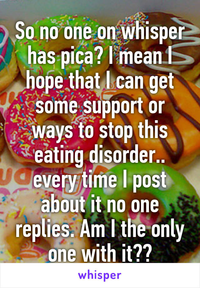 So no one on whisper has pica? I mean I hope that I can get some support or ways to stop this eating disorder.. every time I post about it no one replies. Am I the only one with it??