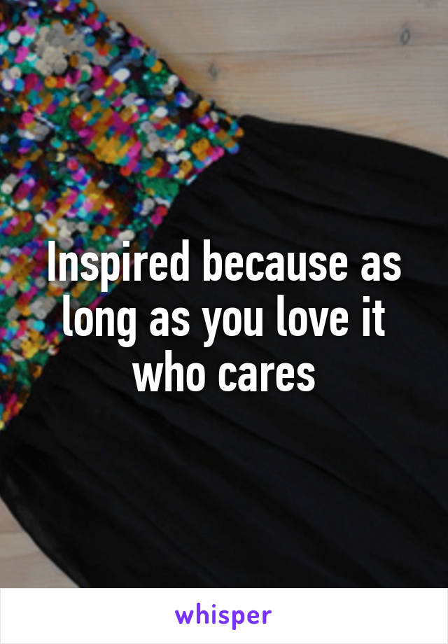 Inspired because as long as you love it who cares