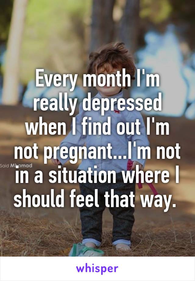 Every month I'm really depressed when I find out I'm not pregnant...I'm not in a situation where I should feel that way. 