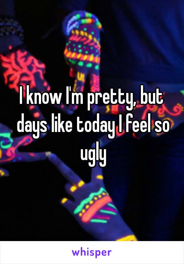 I know I'm pretty, but days like today I feel so ugly