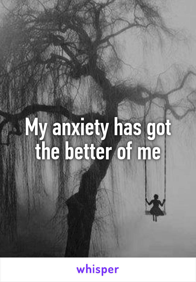 My anxiety has got the better of me