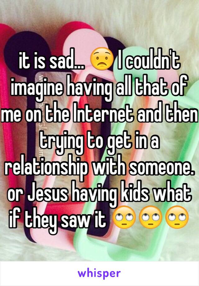 it is sad... 😟 I couldn't imagine having all that of me on the Internet and then trying to get in a relationship with someone. or Jesus having kids what if they saw it 🙄🙄🙄