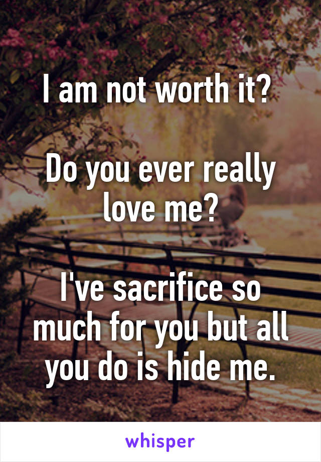 I am not worth it? 

Do you ever really love me?

I've sacrifice so much for you but all you do is hide me.