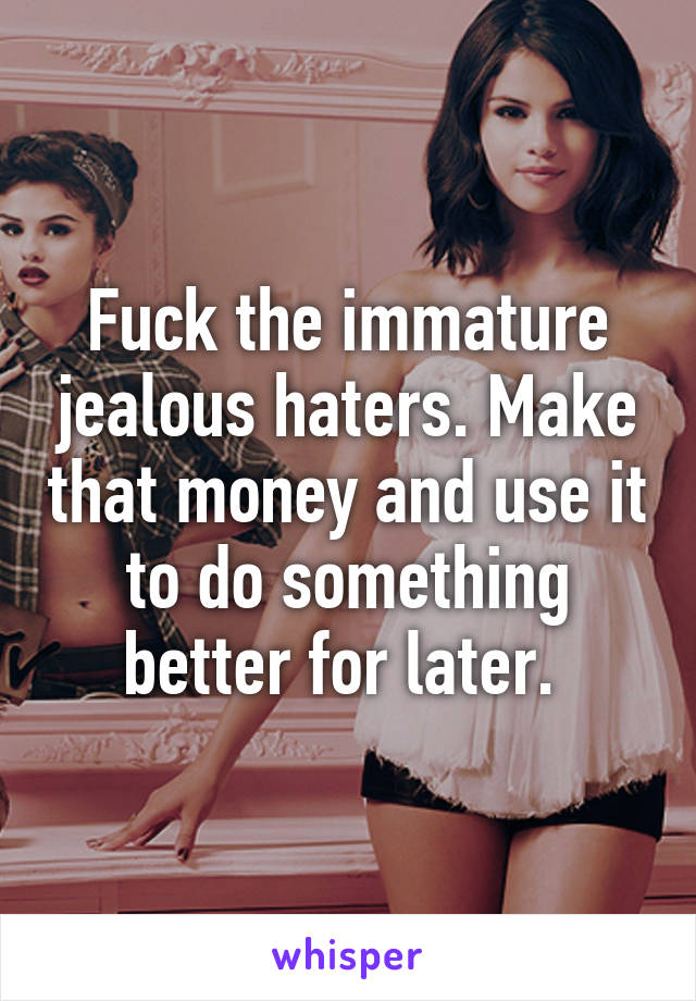 Fuck the immature jealous haters. Make that money and use it to do something better for later. 