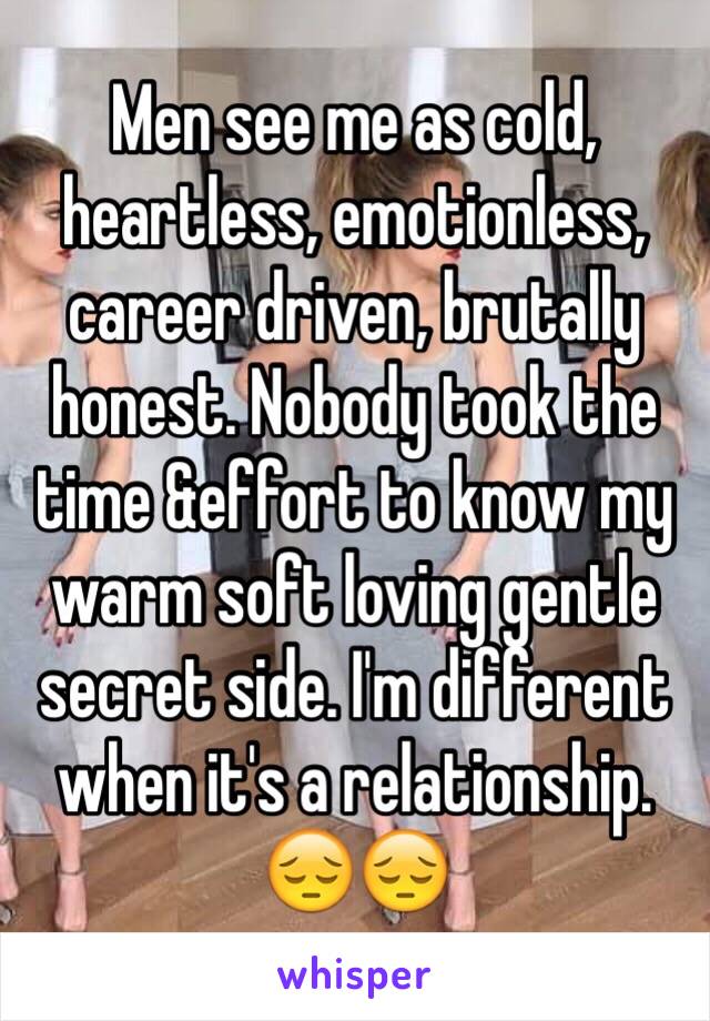 Men see me as cold, heartless, emotionless, career driven, brutally honest. Nobody took the time &effort to know my warm soft loving gentle secret side. I'm different when it's a relationship. 😔😔