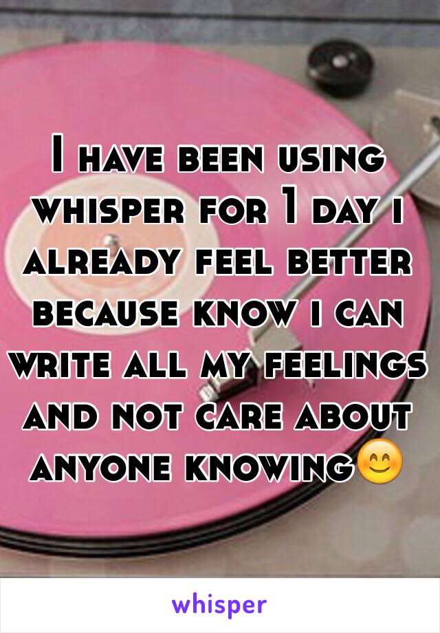 I have been using whisper for 1 day i already feel better because know i can write all my feelings and not care about anyone knowing😊