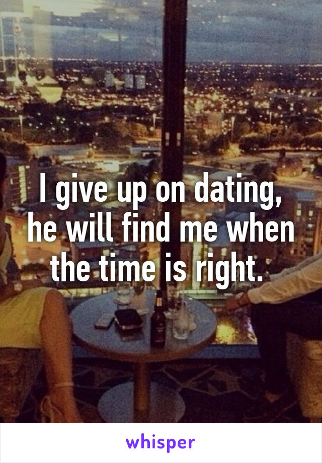 I give up on dating, he will find me when the time is right. 