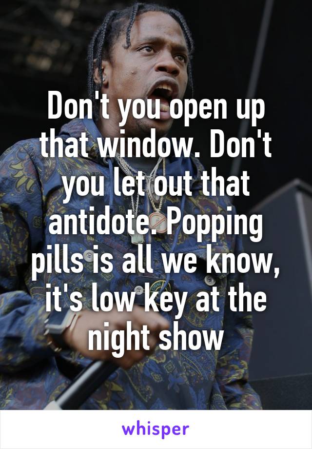 Don't you open up that window. Don't you let out that antidote. Popping pills is all we know, it's low key at the night show