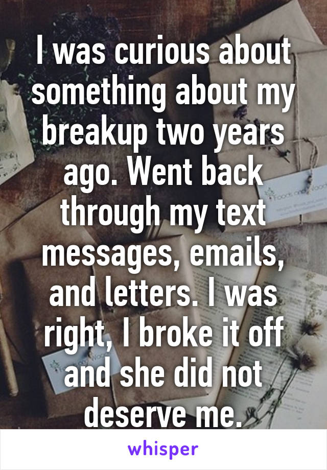 I was curious about something about my breakup two years ago. Went back through my text messages, emails, and letters. I was right, I broke it off and she did not deserve me.