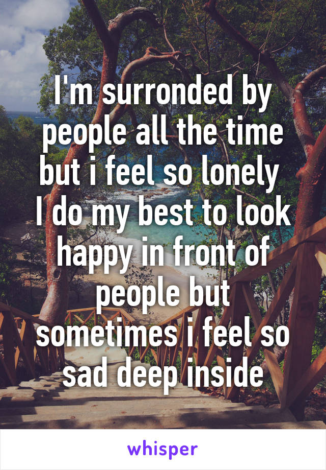 I'm surronded by people all the time but i feel so lonely 
I do my best to look happy in front of people but sometimes i feel so sad deep inside