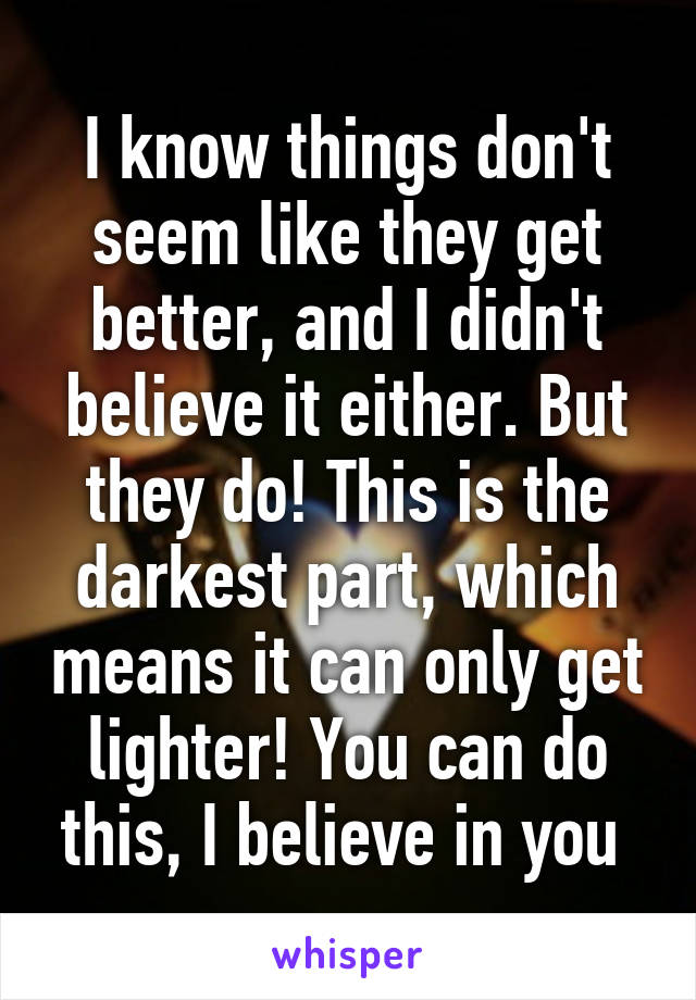 I know things don't seem like they get better, and I didn't believe it either. But they do! This is the darkest part, which means it can only get lighter! You can do this, I believe in you 