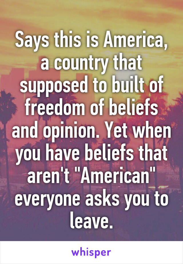 Says this is America, a country that supposed to built of freedom of beliefs and opinion. Yet when you have beliefs that aren't "American" everyone asks you to leave.