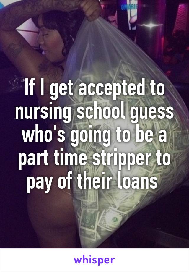 If I get accepted to nursing school guess who's going to be a part time stripper to pay of their loans 