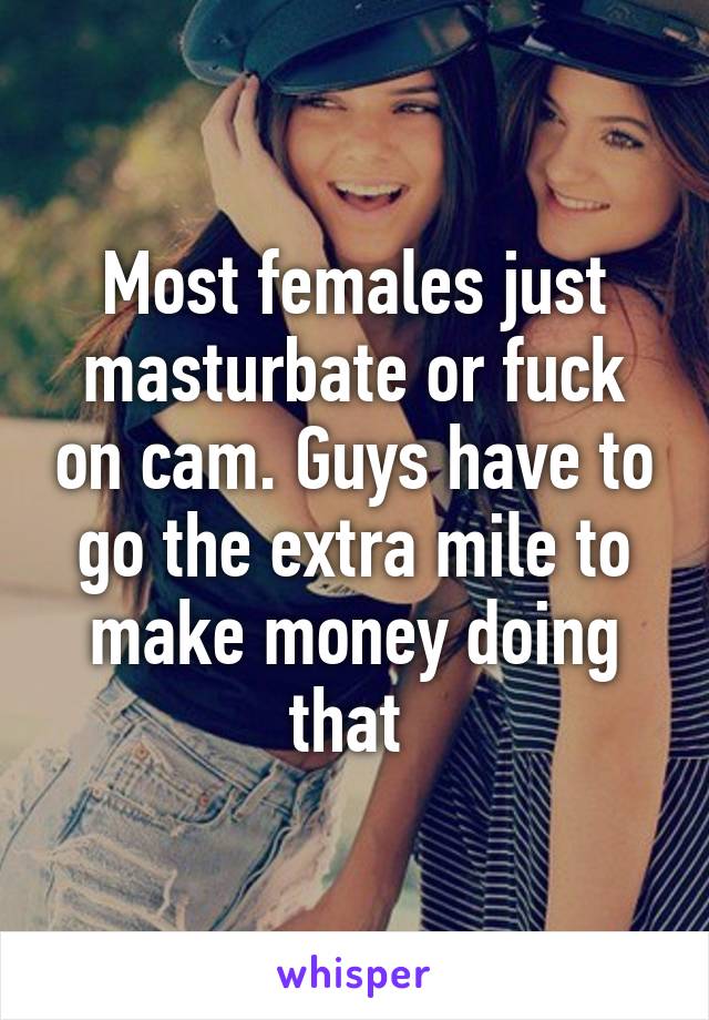 Most females just masturbate or fuck on cam. Guys have to go the extra mile to make money doing that 