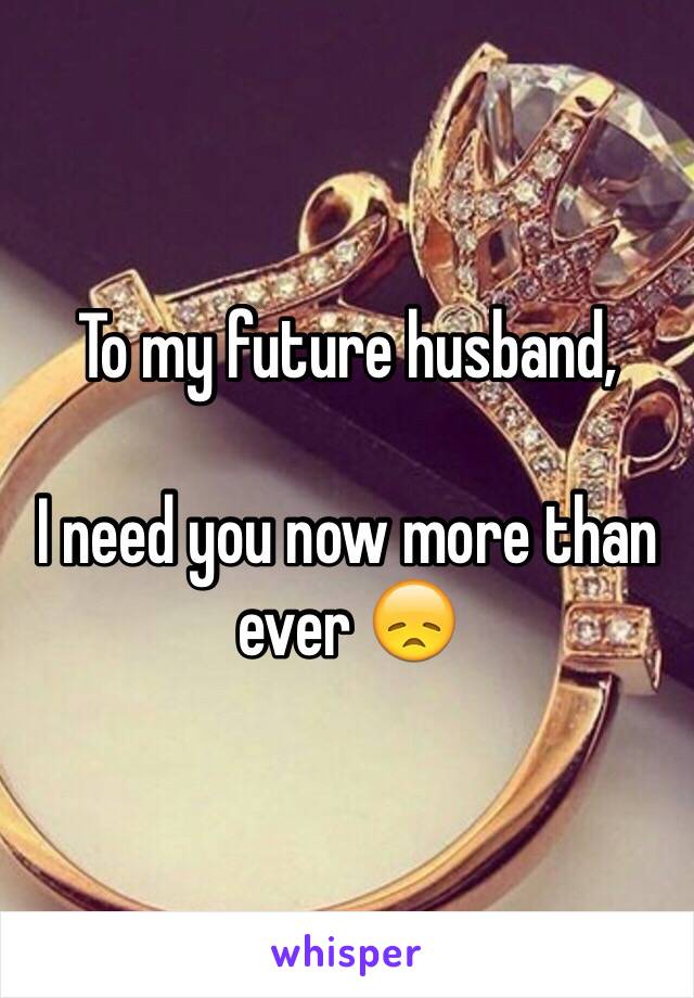 To my future husband,

I need you now more than ever 😞