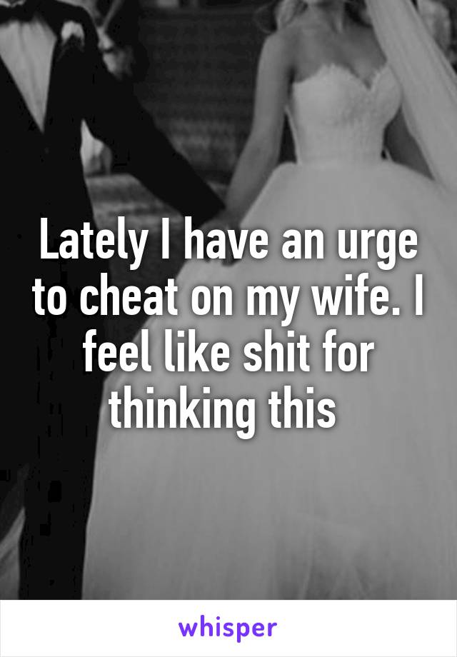 Lately I have an urge to cheat on my wife. I feel like shit for thinking this 