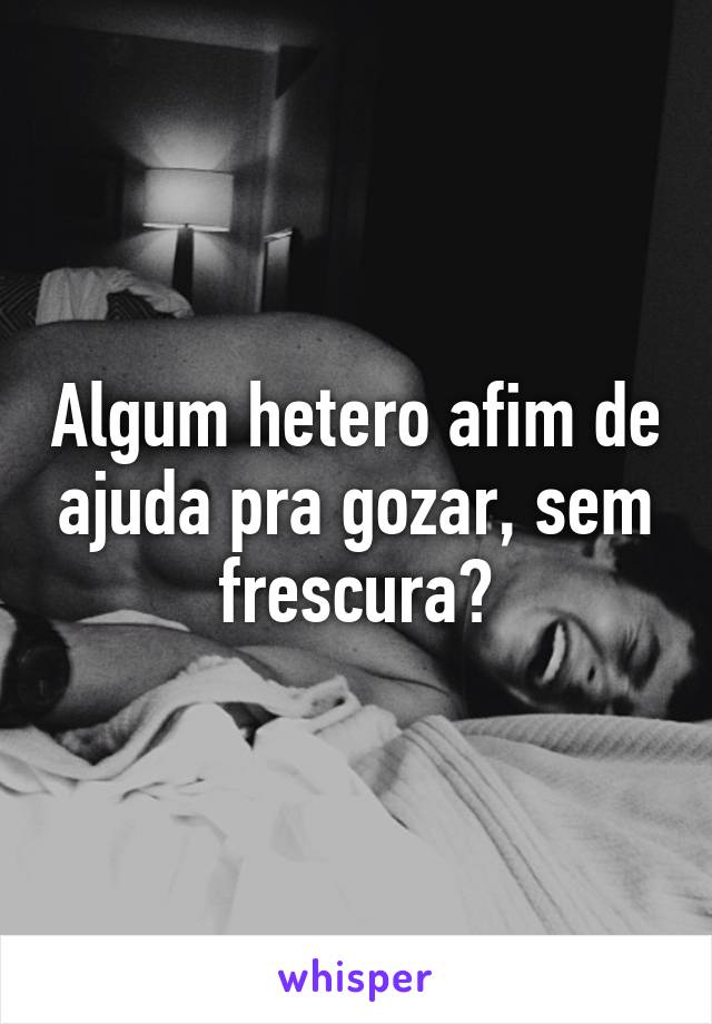 Algum hetero afim de ajuda pra gozar, sem frescura?