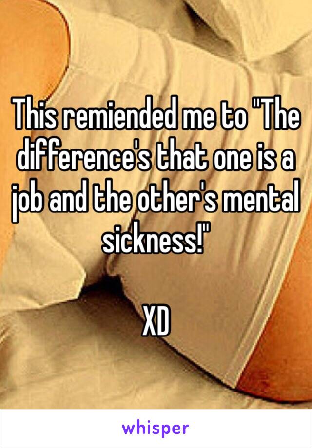 This remiended me to "The difference's that one is a job and the other's mental sickness!"

XD