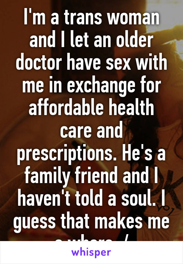 I'm a trans woman and I let an older doctor have sex with me in exchange for affordable health care and prescriptions. He's a family friend and I haven't told a soul. I guess that makes me a whore :/