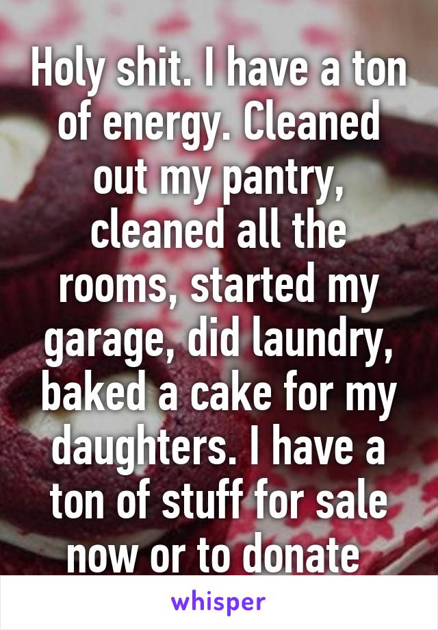 Holy shit. I have a ton of energy. Cleaned out my pantry, cleaned all the rooms, started my garage, did laundry, baked a cake for my daughters. I have a ton of stuff for sale now or to donate 