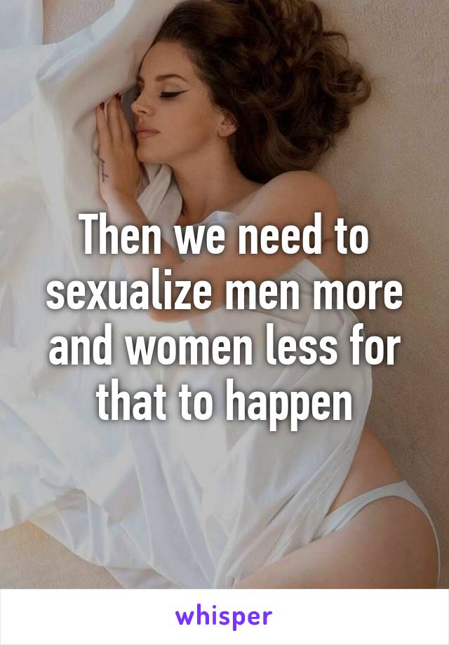 Then we need to sexualize men more and women less for that to happen