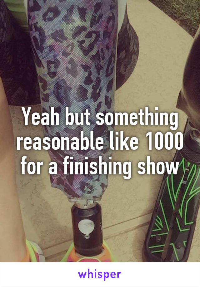 Yeah but something reasonable like 1000 for a finishing show