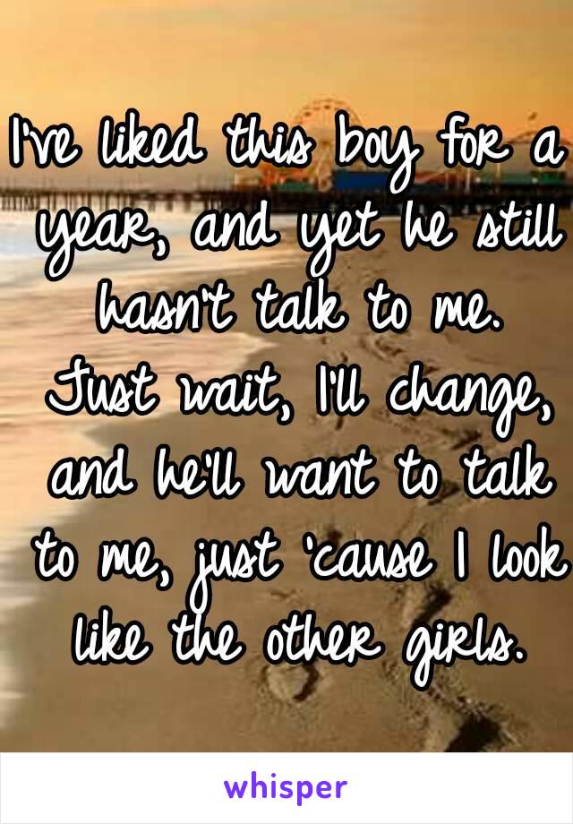 I've liked this boy for a year, and yet he still hasn't talk to me. Just wait, I'll change, and he'll want to talk to me, just 'cause I look like the other girls.