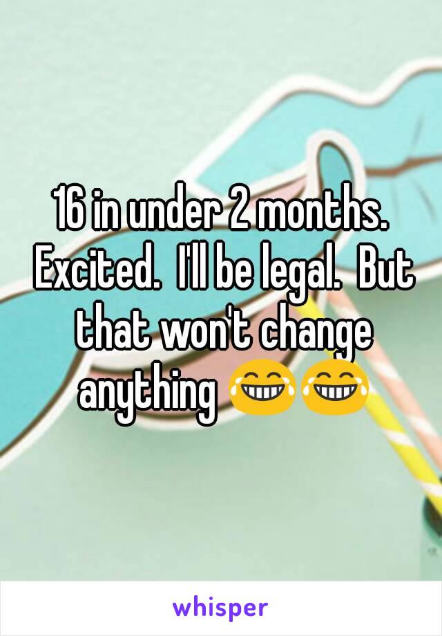 16 in under 2 months. Excited.  I'll be legal.  But that won't change anything 😂😂