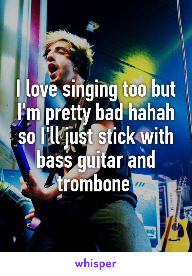 I love singing too but I'm pretty bad hahah so I'll just stick with bass guitar and trombone 