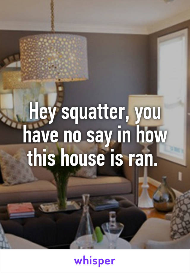 Hey squatter, you have no say in how this house is ran. 