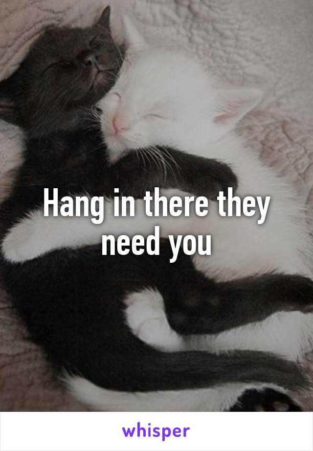 Hang in there they need you