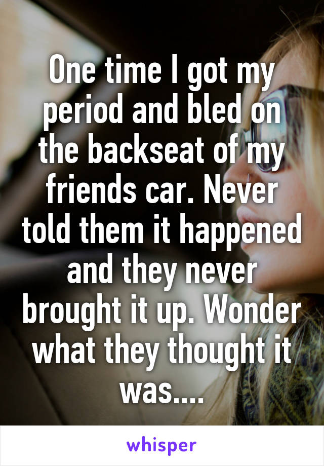 One time I got my period and bled on the backseat of my friends car. Never told them it happened and they never brought it up. Wonder what they thought it was....