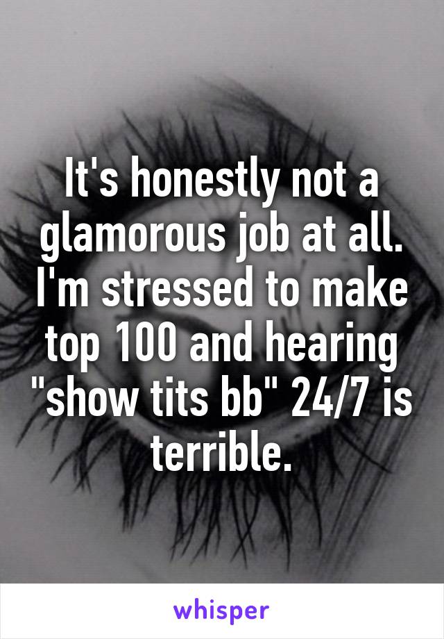 It's honestly not a glamorous job at all. I'm stressed to make top 100 and hearing "show tits bb" 24/7 is terrible.