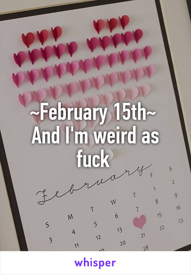 ~February 15th~ 
And I'm weird as fuck 