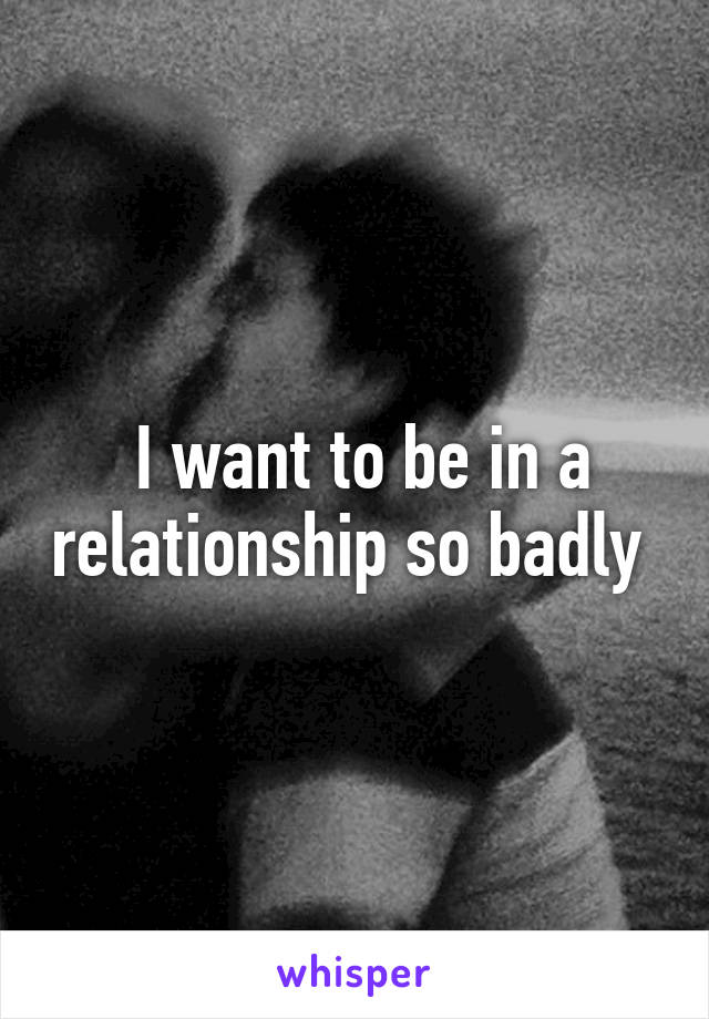  I want to be in a relationship so badly 