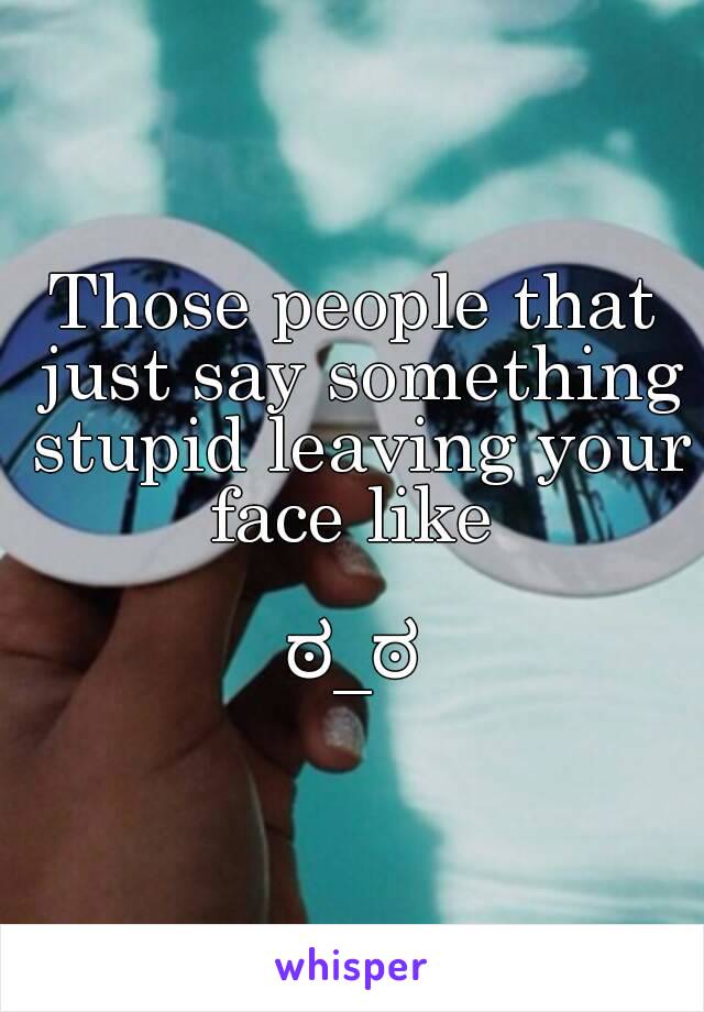 Those people that just say something stupid leaving your face like 

ಠ_ಠ