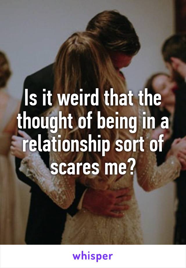 Is it weird that the thought of being in a relationship sort of scares me?