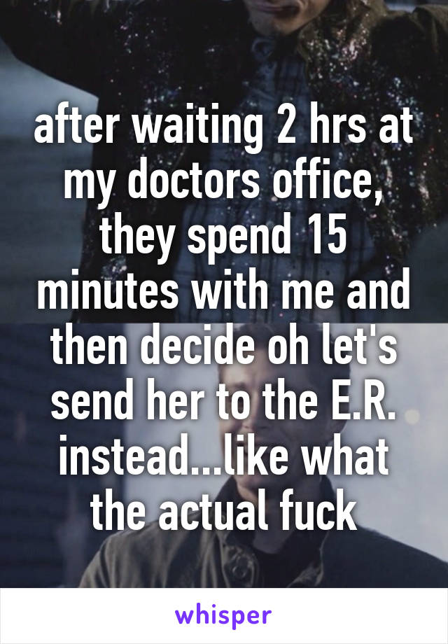 after waiting 2 hrs at my doctors office, they spend 15 minutes with me and then decide oh let's send her to the E.R. instead...like what the actual fuck