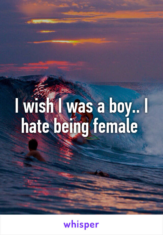 I wish I was a boy.. I hate being female 