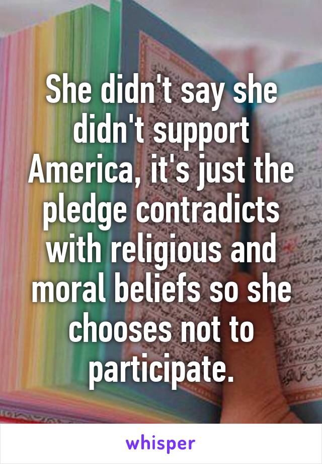 She didn't say she didn't support America, it's just the pledge contradicts with religious and moral beliefs so she chooses not to participate.