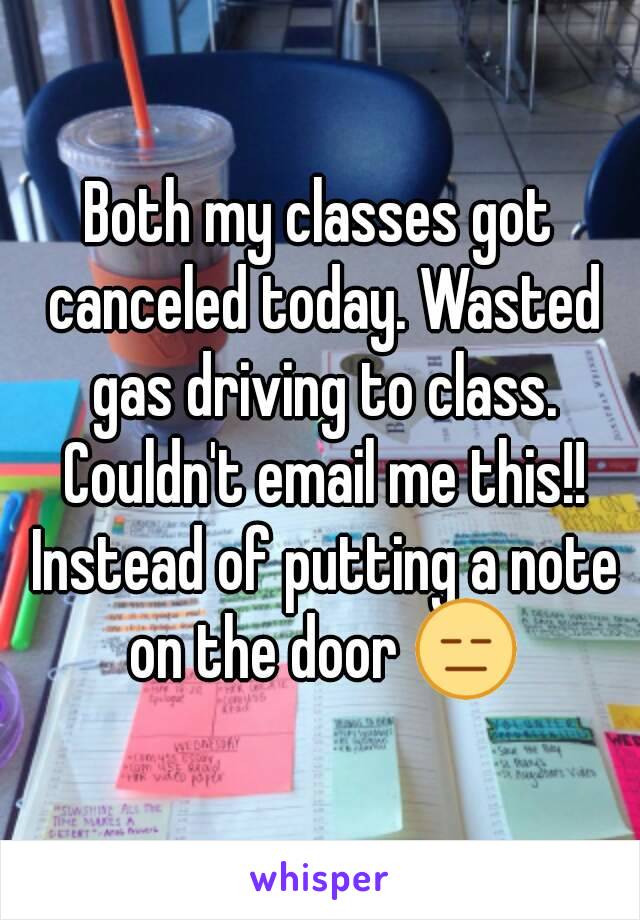 Both my classes got canceled today. Wasted gas driving to class. Couldn't email me this!! Instead of putting a note on the door 😑