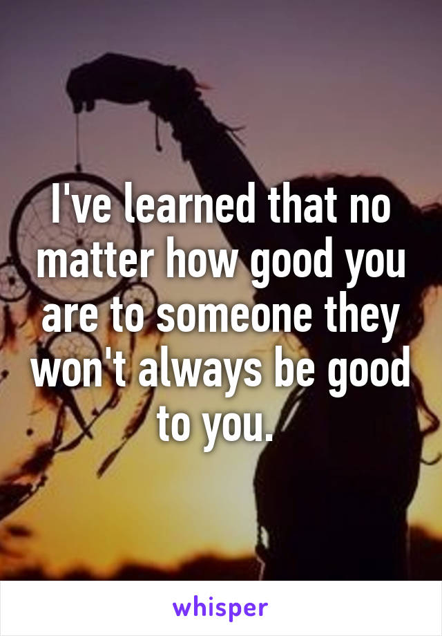 I've learned that no matter how good you are to someone they won't always be good to you. 